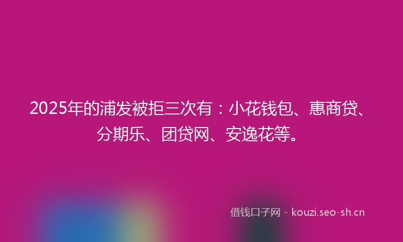 2025年的浦发被拒三次有：小花钱包、惠商贷、分期乐、团贷网、安逸花等。
