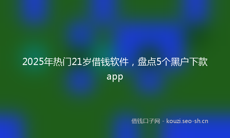 2025年热门21岁借钱软件，盘点5个黑户下款app