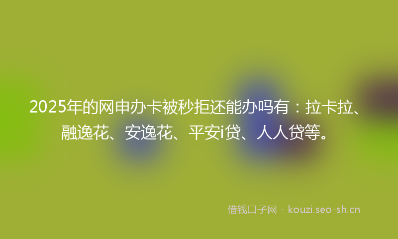 2025年的网申办卡被秒拒还能办吗有：拉卡拉、融逸花、安逸花、平安i贷、人人贷等。
