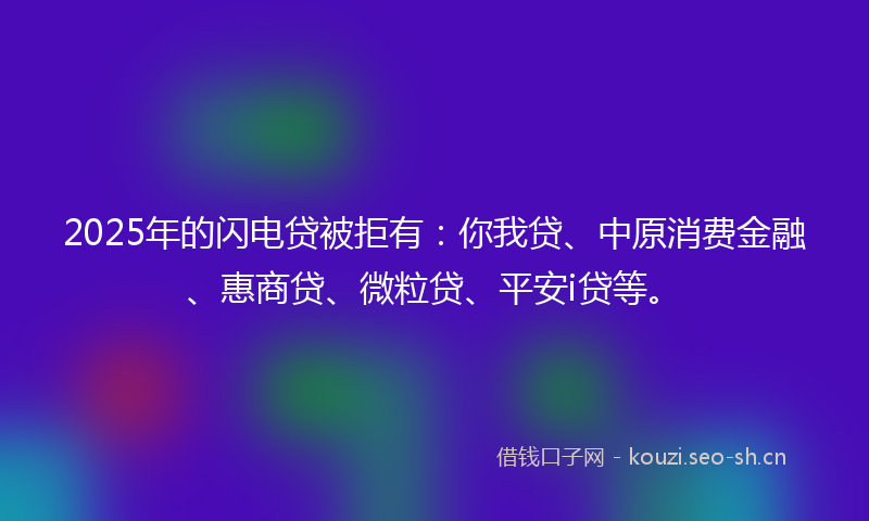 2025年的闪电贷被拒有：你我贷、中原消费金融、惠商贷、微粒贷、平安i贷等。