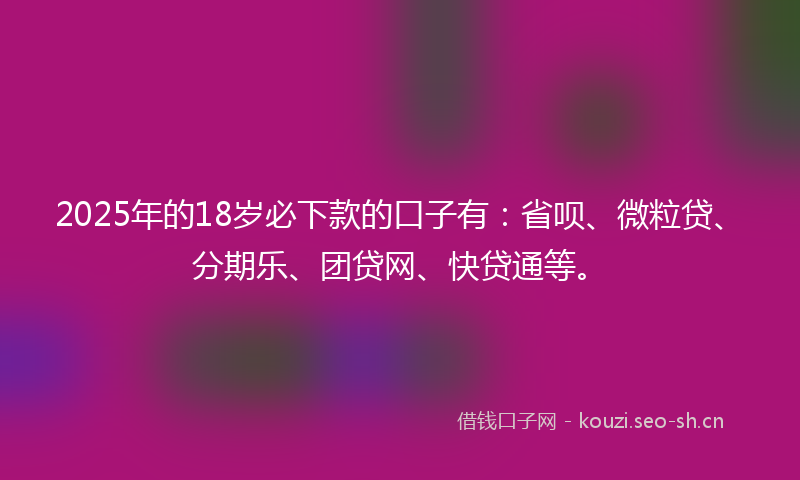 2025年的18岁必下款的口子有：省呗、微粒贷、分期乐、团贷网、快贷通等。