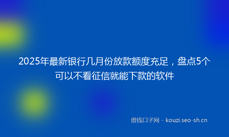 2025年最新银行几月份放款额度充足，盘点5个可以不看征信就能下款的软件