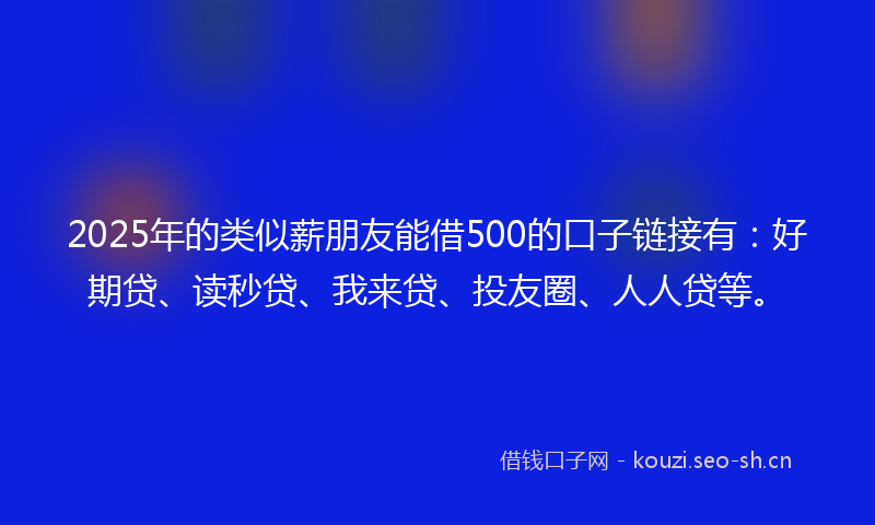2025年的类似薪朋友能借500的口子链接有：好期贷、读秒贷、我来贷、投友圈、人人贷等。
