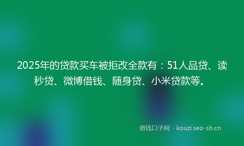 2025年的贷款买车被拒改全款有：51人品贷、读秒贷、微博借钱、随身贷、小米贷款等。