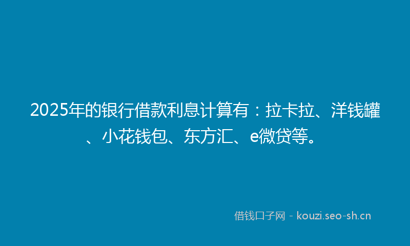 2025年的银行借款利息计算有：拉卡拉、洋钱罐、小花钱包、东方汇、e微贷等。