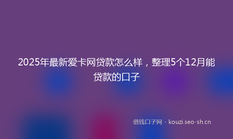 2025年最新爱卡网贷款怎么样，整理5个12月能贷款的口子