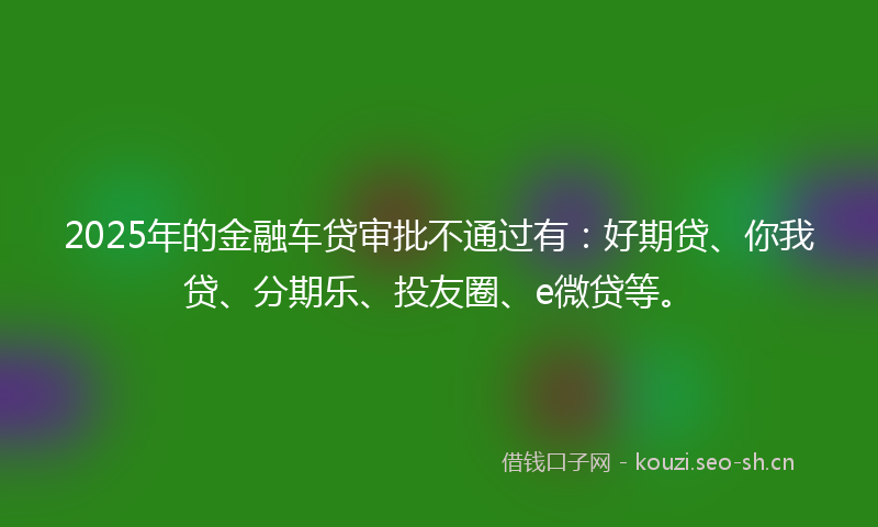 2025年的金融车贷审批不通过有：好期贷、你我贷、分期乐、投友圈、e微贷等。