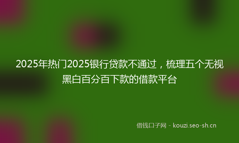 2025年热门2025银行贷款不通过，梳理五个无视黑白百分百下款的借款平台