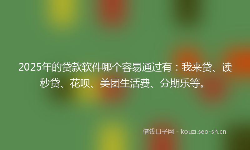 2025年的贷款软件哪个容易通过有：我来贷、读秒贷、花呗、美团生活费、分期乐等。