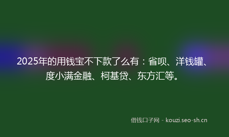 2025年的用钱宝不下款了么有：省呗、洋钱罐、度小满金融、柯基贷、东方汇等。