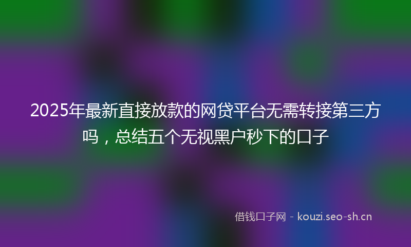 2025年最新直接放款的网贷平台无需转接第三方吗，总结五个无视黑户秒下的口子