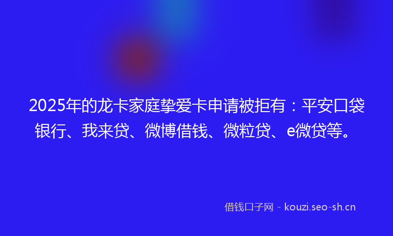2025年的龙卡家庭挚爱卡申请被拒有：平安口袋银行、我来贷、微博借钱、微粒贷、e微贷等。