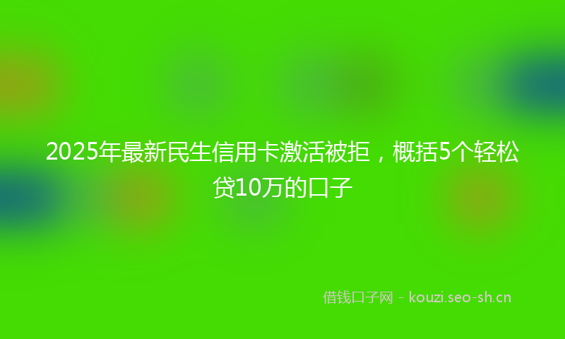 2025年最新民生信用卡激活被拒，概括5个轻松贷10万的口子
