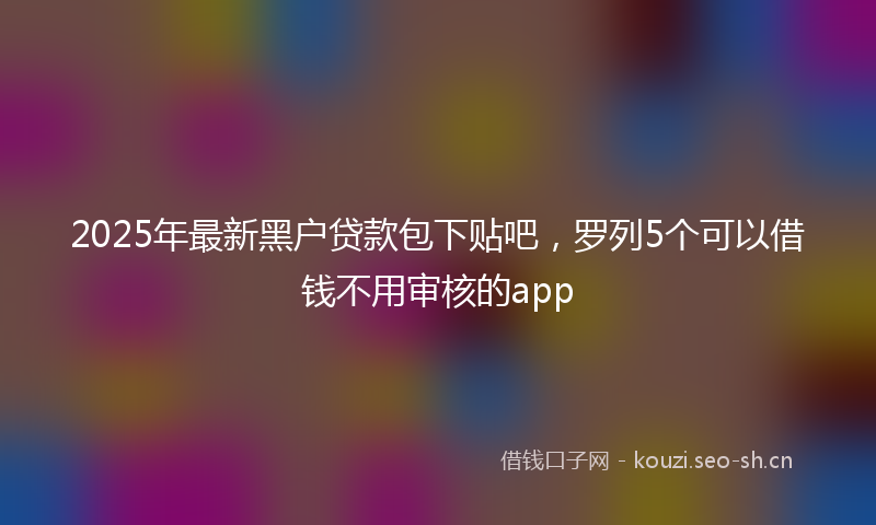 2025年最新黑户贷款包下贴吧，罗列5个可以借钱不用审核的app