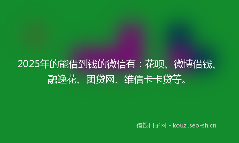 2025年的能借到钱的微信有：花呗、微博借钱、融逸花、团贷网、维信卡卡贷等。