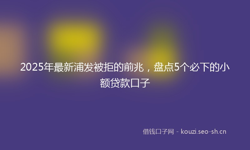 2025年最新浦发被拒的前兆，盘点5个必下的小额贷款口子