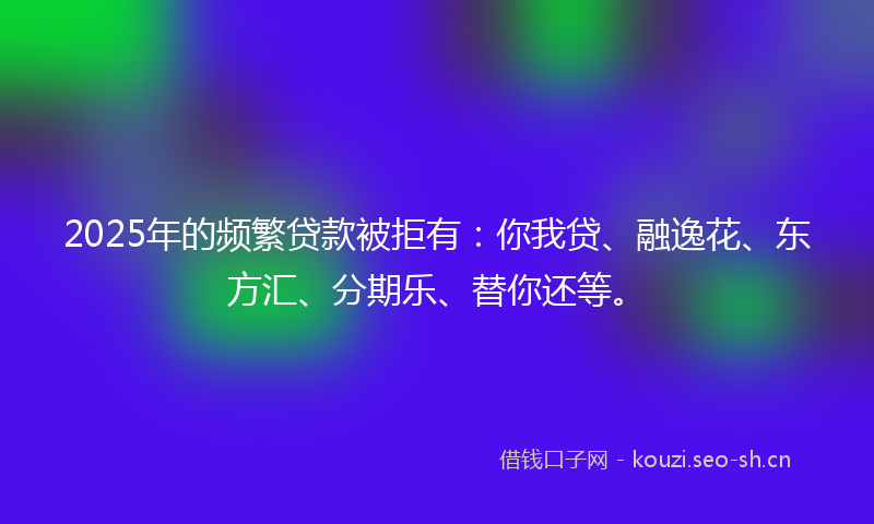 2025年的频繁贷款被拒有：你我贷、融逸花、东方汇、分期乐、替你还等。