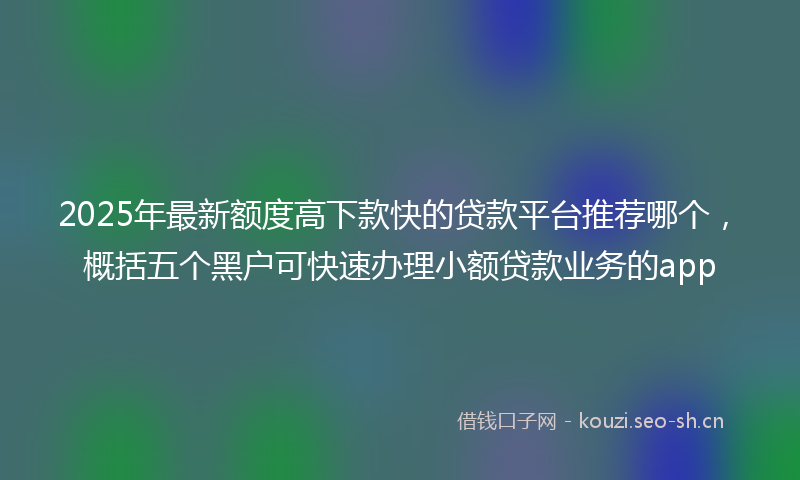 2025年最新额度高下款快的贷款平台推荐哪个，概括五个黑户可快速办理小额贷款业务的app