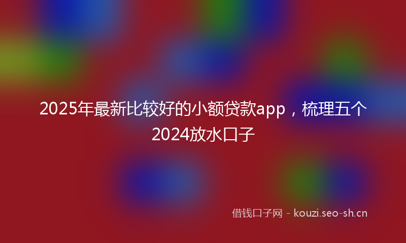 2025年最新比较好的小额贷款app，梳理五个2024放水口子