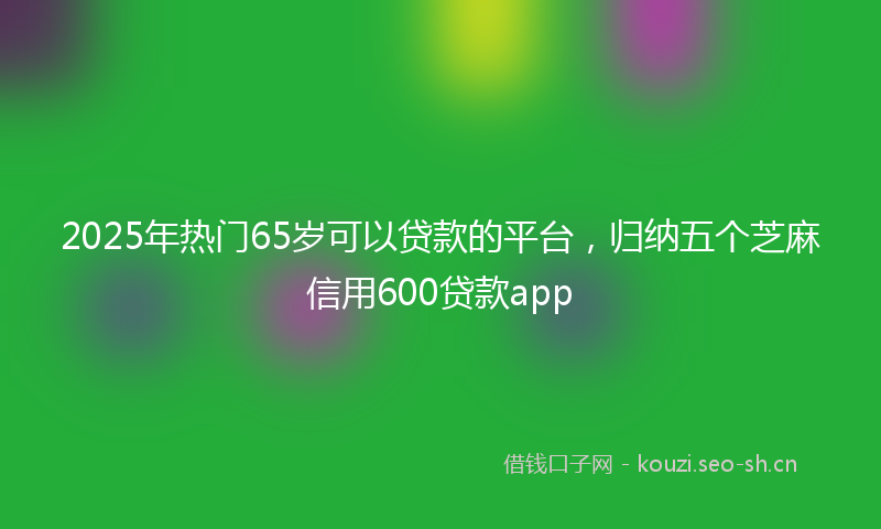 2025年热门65岁可以贷款的平台，归纳五个芝麻信用600贷款app