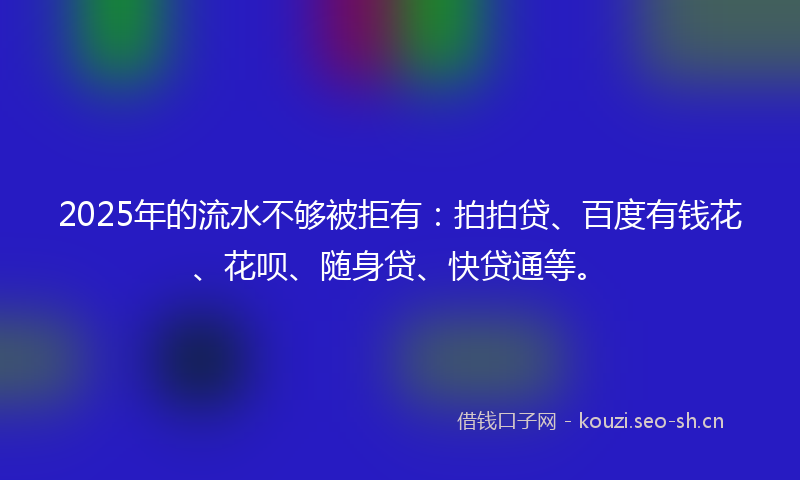 2025年的流水不够被拒有：拍拍贷、百度有钱花、花呗、随身贷、快贷通等。