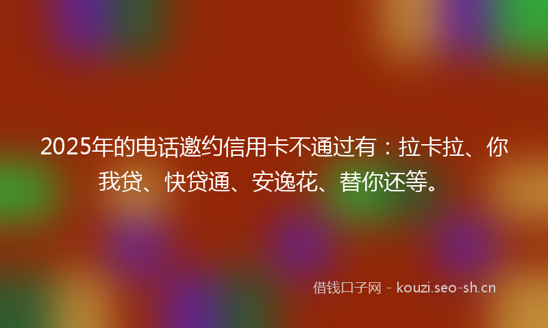 2025年的电话邀约信用卡不通过有：拉卡拉、你我贷、快贷通、安逸花、替你还等。