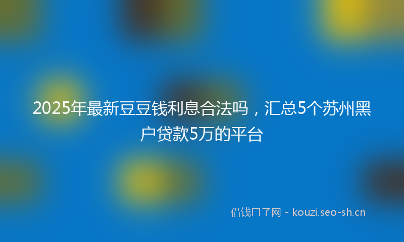 2025年最新豆豆钱利息合法吗，汇总5个苏州黑户贷款5万的平台