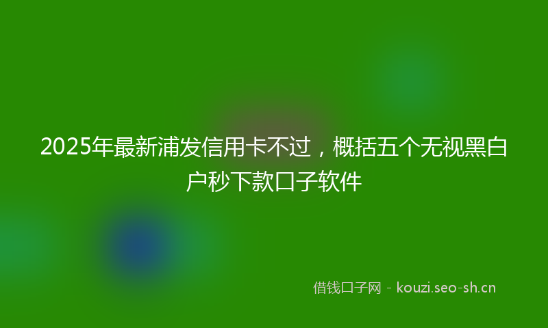 2025年最新浦发信用卡不过，概括五个无视黑白户秒下款口子软件