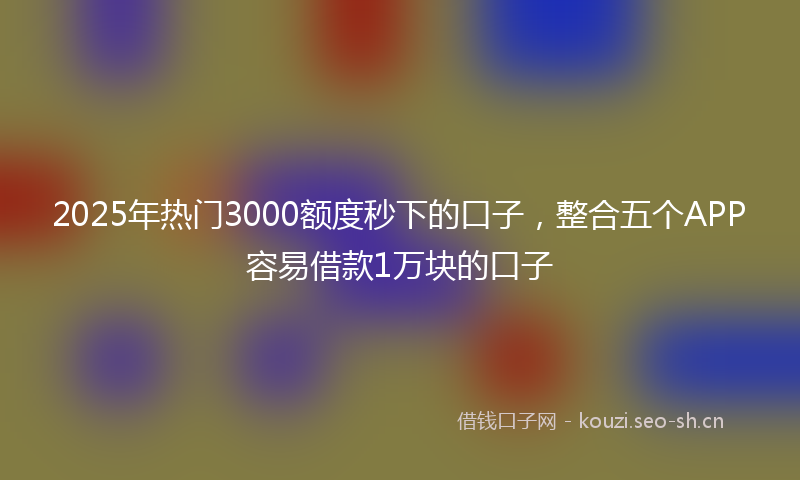 2025年热门3000额度秒下的口子，整合五个APP容易借款1万块的口子