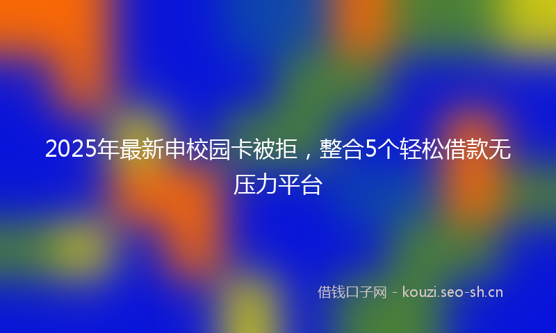 2025年最新申校园卡被拒，整合5个轻松借款无压力平台