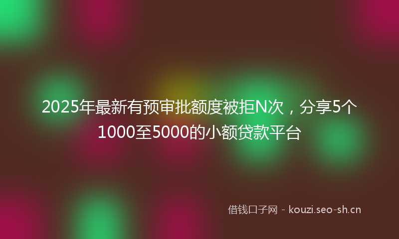 2025年最新有预审批额度被拒N次，分享5个1000至5000的小额贷款平台