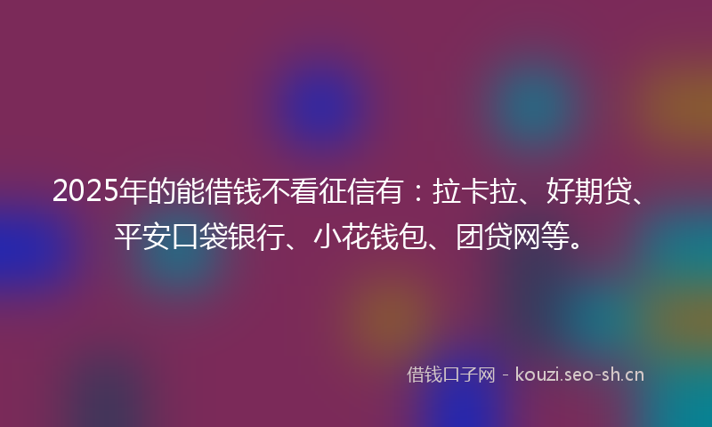 2025年的能借钱不看征信有：拉卡拉、好期贷、平安口袋银行、小花钱包、团贷网等。
