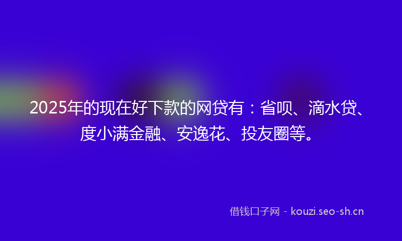 2025年的现在好下款的网贷有：省呗、滴水贷、度小满金融、安逸花、投友圈等。
