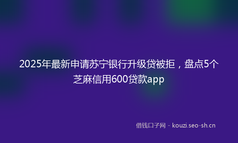 2025年最新申请苏宁银行升级贷被拒，盘点5个芝麻信用600贷款app