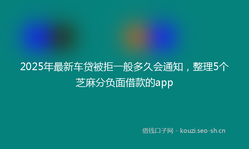2025年最新车贷被拒一般多久会通知，整理5个芝麻分负面借款的app
