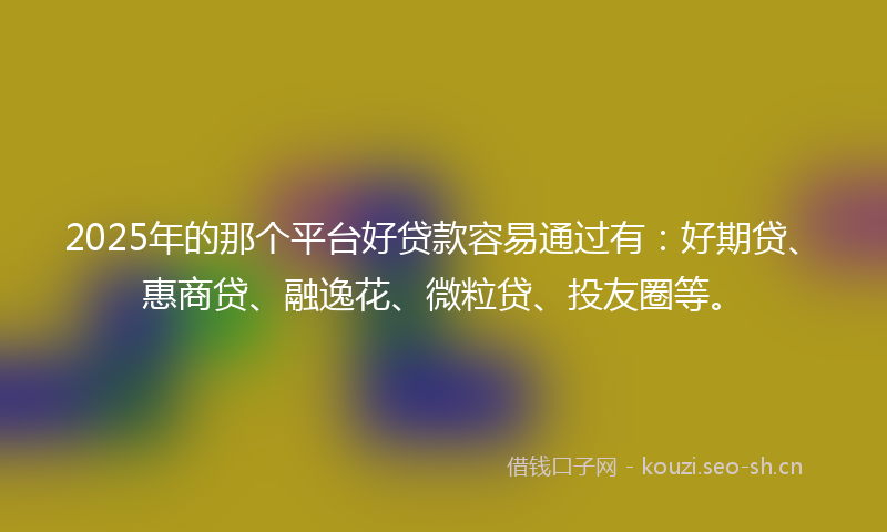 2025年的那个平台好贷款容易通过有：好期贷、惠商贷、融逸花、微粒贷、投友圈等。