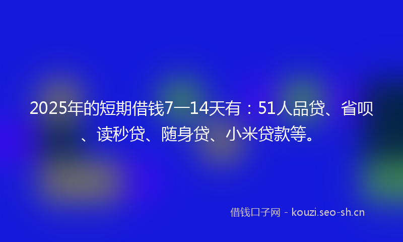 2025年的短期借钱7一14天有：51人品贷、省呗、读秒贷、随身贷、小米贷款等。
