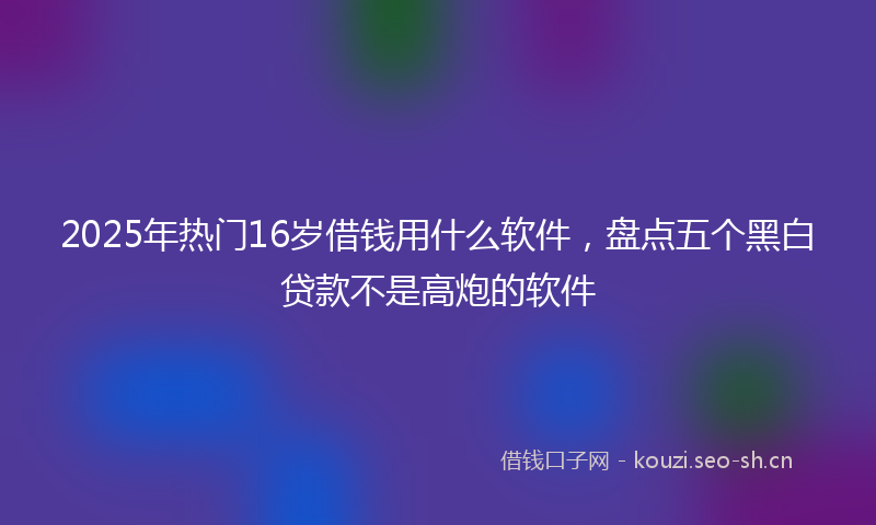 2025年热门16岁借钱用什么软件，盘点五个黑白贷款不是高炮的软件