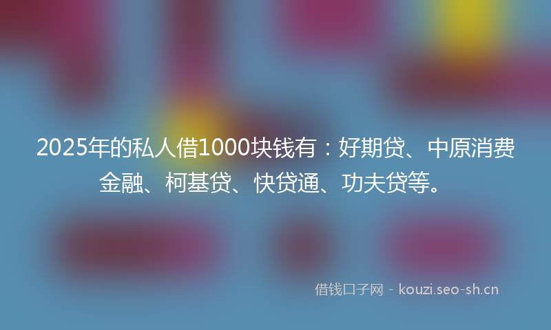 2025年的私人借1000块钱有：好期贷、中原消费金融、柯基贷、快贷通、功夫贷等。