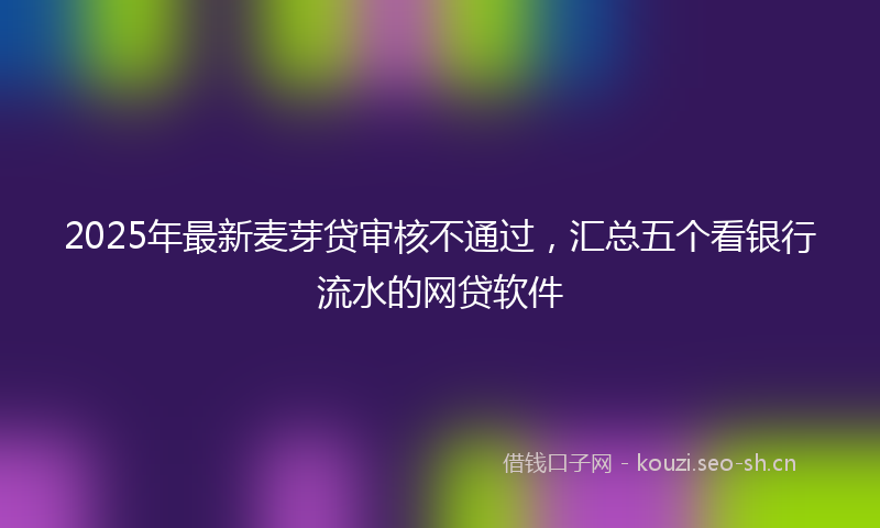 2025年最新麦芽贷审核不通过，汇总五个看银行流水的网贷软件