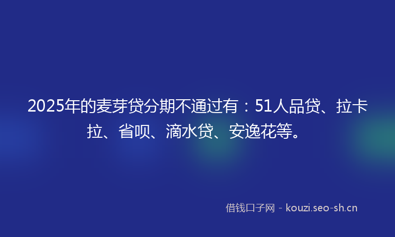 2025年的麦芽贷分期不通过有：51人品贷、拉卡拉、省呗、滴水贷、安逸花等。