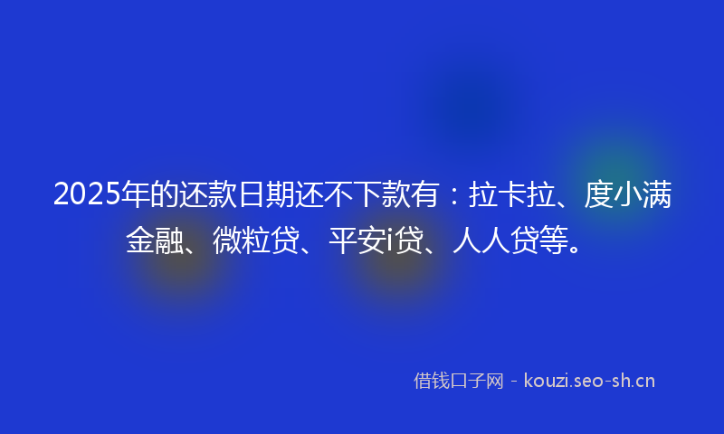 2025年的还款日期还不下款有：拉卡拉、度小满金融、微粒贷、平安i贷、人人贷等。