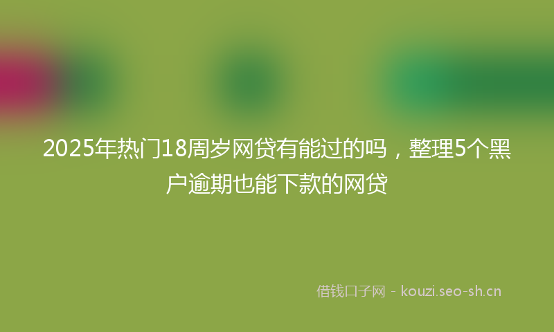 2025年热门18周岁网贷有能过的吗，整理5个黑户逾期也能下款的网贷