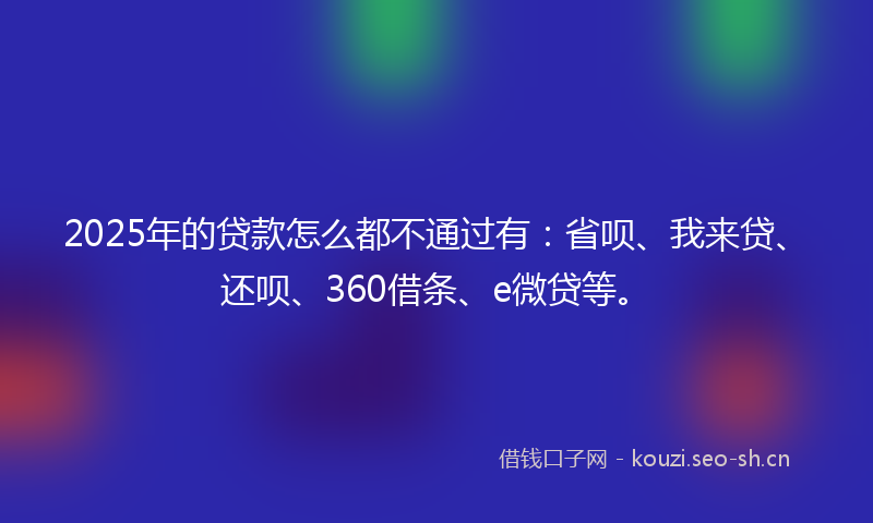 2025年的贷款怎么都不通过有：省呗、我来贷、还呗、360借条、e微贷等。
