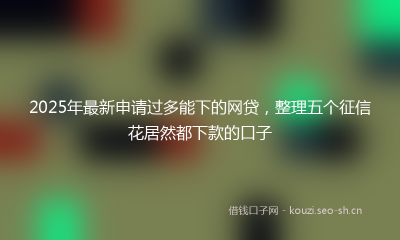 2025年最新申请过多能下的网贷，整理五个征信花居然都下款的口子