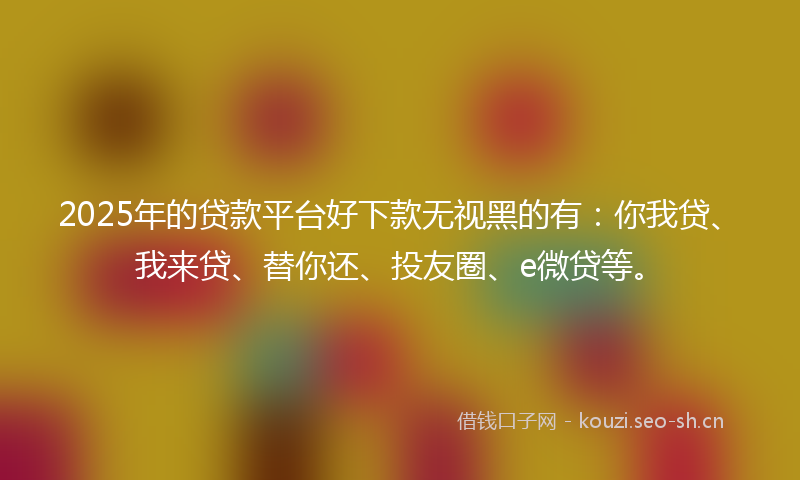 2025年的贷款平台好下款无视黑的有：你我贷、我来贷、替你还、投友圈、e微贷等。
