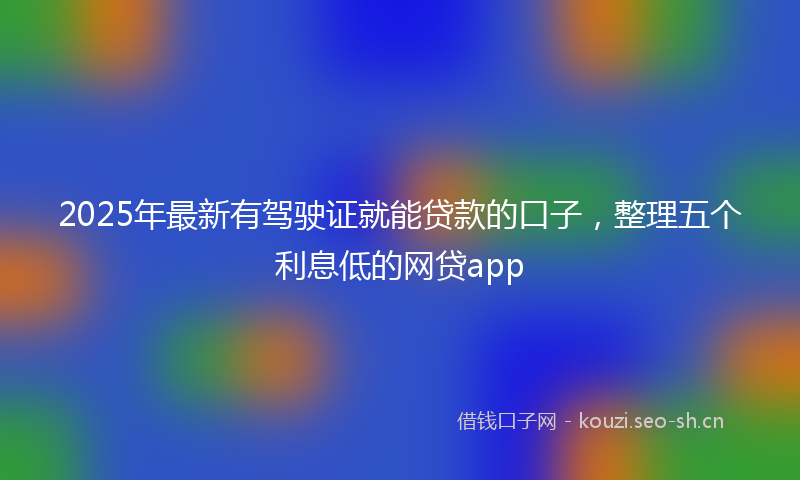 2025年最新有驾驶证就能贷款的口子，整理五个利息低的网贷app