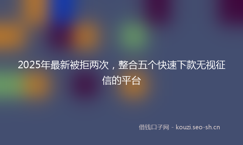 2025年最新被拒两次，整合五个快速下款无视征信的平台