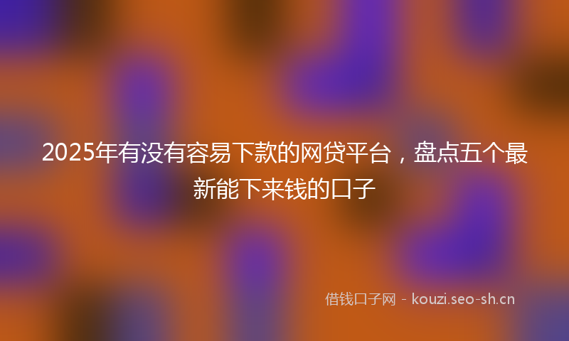 2025年有没有容易下款的网贷平台，盘点五个最新能下来钱的口子