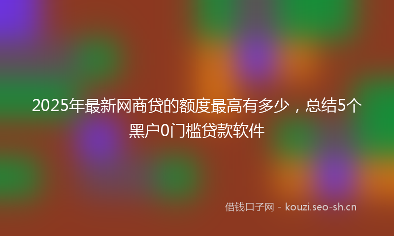 2025年最新网商贷的额度最高有多少，总结5个黑户0门槛贷款软件